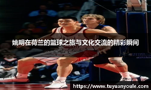 姚明在荷兰的篮球之旅与文化交流的精彩瞬间