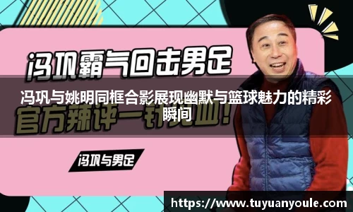 冯巩与姚明同框合影展现幽默与篮球魅力的精彩瞬间
