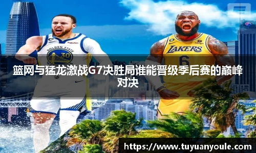 篮网与猛龙激战G7决胜局谁能晋级季后赛的巅峰对决